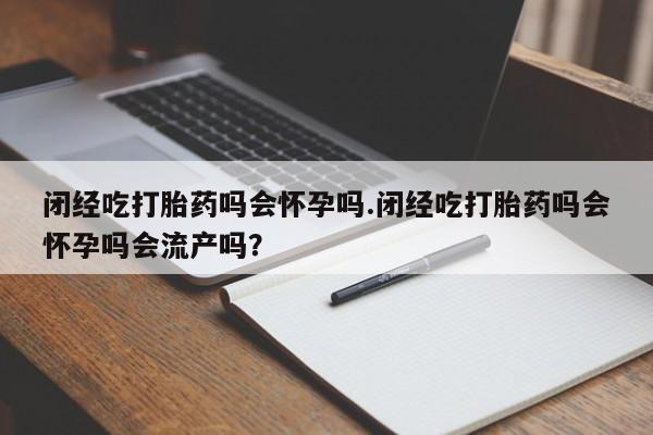 堕胎药微信有谁买微信闭经吃打胎药吗会怀孕吗.闭经吃打胎药吗会怀孕吗会流产吗？
