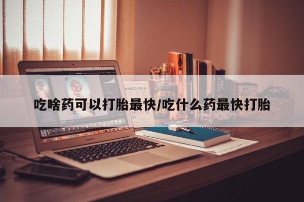 堕胎药微信有谁买微信吃啥药可以打胎最快/吃什么药最快打胎