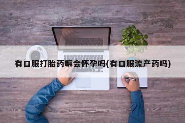 堕胎药微信有谁买微信有口服打胎药嘛会怀孕吗(有口服流产药吗)