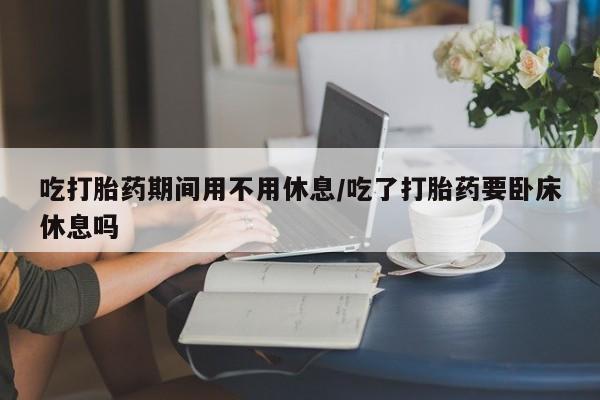 堕胎药微信有谁买微信吃打胎药期间用不用休息/吃了打胎药要卧床休息吗