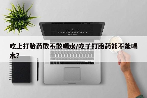 堕胎药微信有谁买微信吃上打胎药敢不敢喝水/吃了打胎药能不能喝水?
