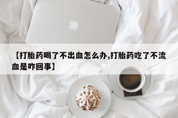 堕胎药微信有谁买微信【打胎药喝了不出血怎么办,打胎药吃了不流血是咋回事】