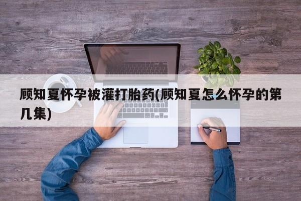 堕胎药微信有谁买微信顾知夏怀孕被灌打胎药(顾知夏怎么怀孕的第几集)