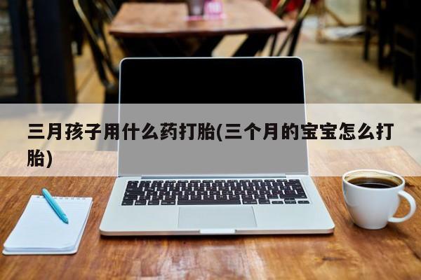 堕胎药微信有谁买微信三月孩子用什么药打胎(三个月的宝宝怎么打胎)