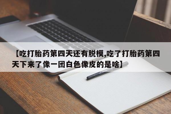 堕胎药微信有谁买微信【吃打胎药第四天还有脱模,吃了打胎药第四天下来了像一团白色像皮的是啥】