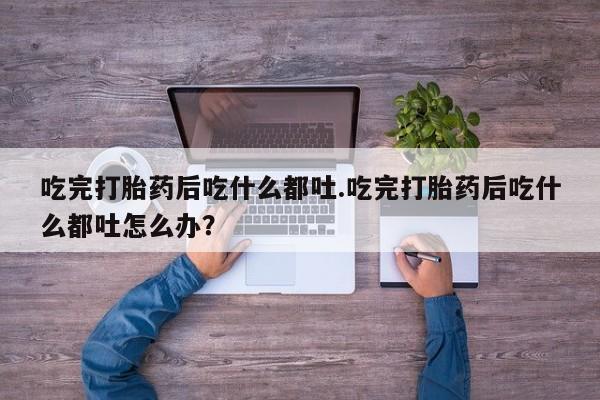 堕胎药微信有谁买微信吃完打胎药后吃什么都吐.吃完打胎药后吃什么都吐怎么办？