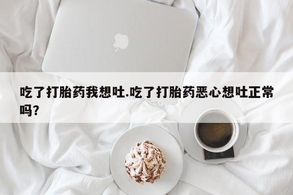 堕胎药微信有谁买微信吃了打胎药我想吐.吃了打胎药恶心想吐正常吗？