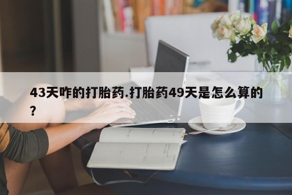 堕胎药微信有谁买微信43天咋的打胎药.打胎药49天是怎么算的？