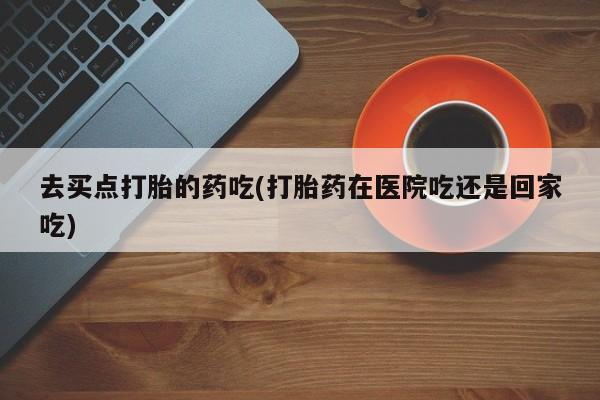 堕胎药微信有谁买微信去买点打胎的药吃(打胎药在医院吃还是回家吃)