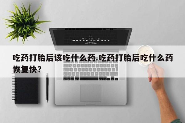 堕胎药微信有谁买微信吃药打胎后该吃什么药.吃药打胎后吃什么药恢复快？
