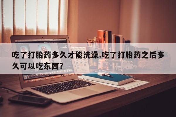 堕胎药微信有谁买微信吃了打胎药多久才能洗澡.吃了打胎药之后多久可以吃东西？