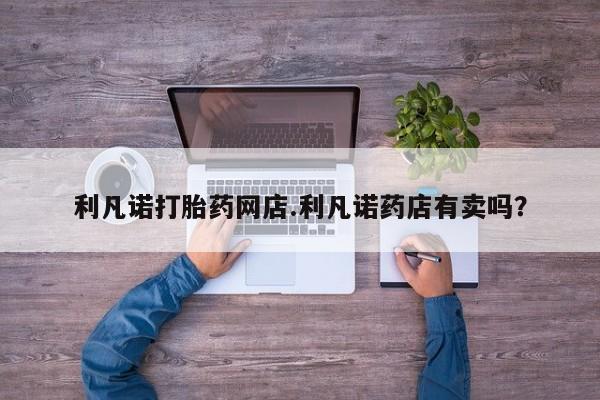 堕胎药微信有谁买微信利凡诺打胎药网店.利凡诺药店有卖吗？