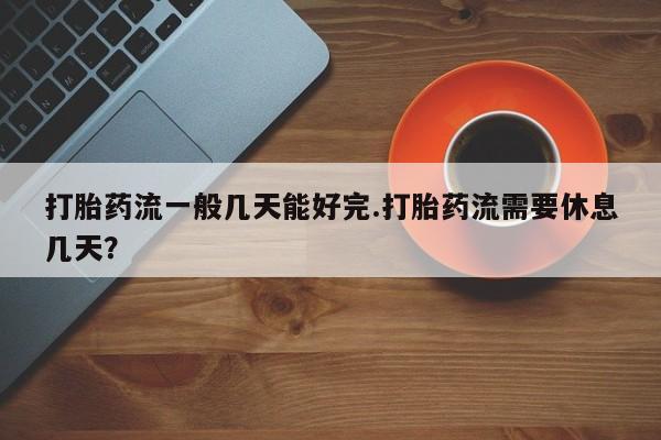 堕胎药微信有谁买微信打胎药流一般几天能好完.打胎药流需要休息几天？