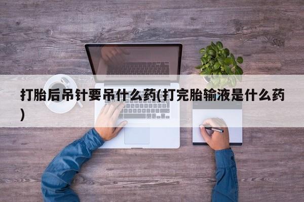 堕胎药微信有谁买微信打胎后吊针要吊什么药(打完胎输液是什么药)