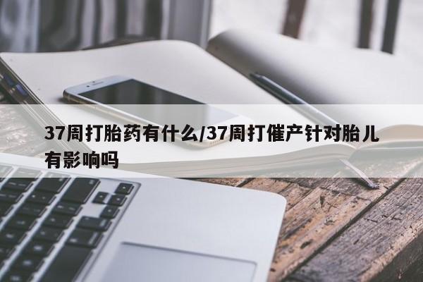 堕胎药微信有谁买微信37周打胎药有什么/37周打催产针对胎儿有影响吗