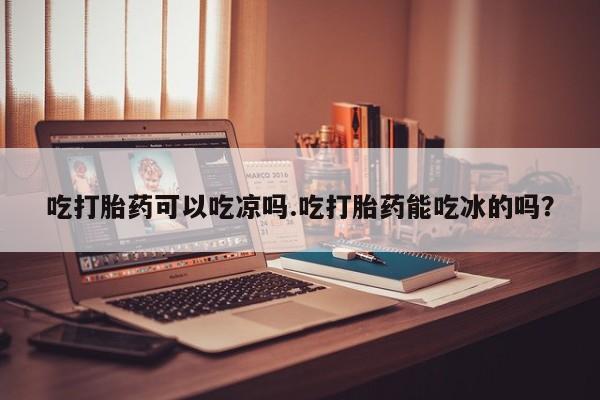 堕胎药微信有谁买微信吃打胎药可以吃凉吗.吃打胎药能吃冰的吗？