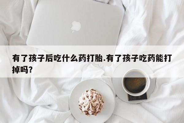 堕胎药微信有谁买微信有了孩子后吃什么药打胎.有了孩子吃药能打掉吗？