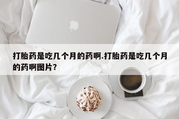 堕胎药微信有谁买微信打胎药是吃几个月的药啊.打胎药是吃几个月的药啊图片？