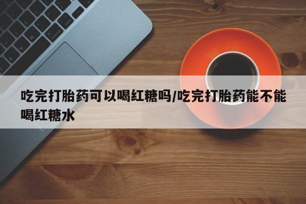 堕胎药微信有谁买微信吃完打胎药可以喝红糖吗/吃完打胎药能不能喝红糖水