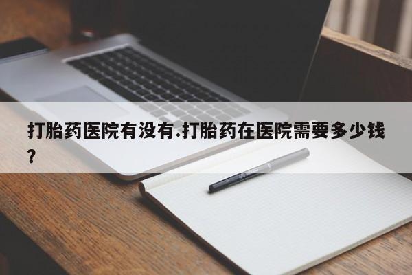 堕胎药微信有谁买微信打胎药医院有没有.打胎药在医院需要多少钱？