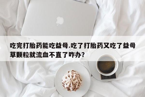 堕胎药微信有谁买微信吃完打胎药能吃益母.吃了打胎药又吃了益母草颗粒就流血不直了咋办？