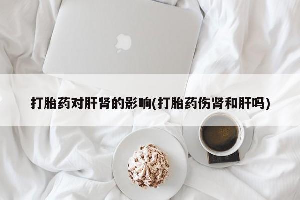 堕胎药微信有谁买微信打胎药对肝肾的影响(打胎药伤肾和肝吗)