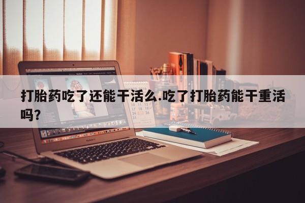 堕胎药微信有谁买微信打胎药吃了还能干活么.吃了打胎药能干重活吗？