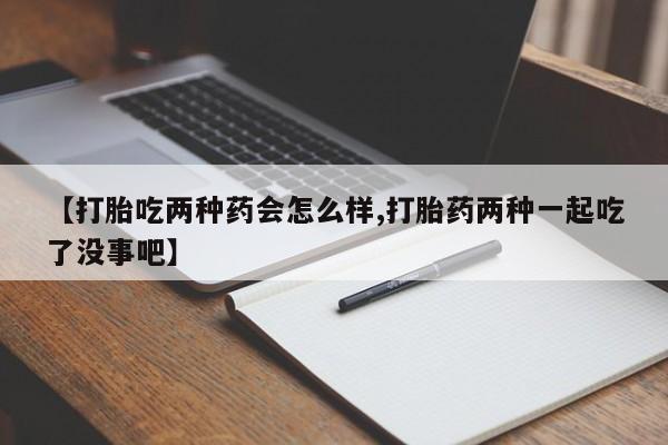 堕胎药微信有谁买微信【打胎吃两种药会怎么样,打胎药两种一起吃了没事吧】