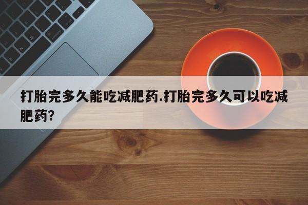 堕胎药微信有谁买微信打胎完多久能吃减肥药.打胎完多久可以吃减肥药？