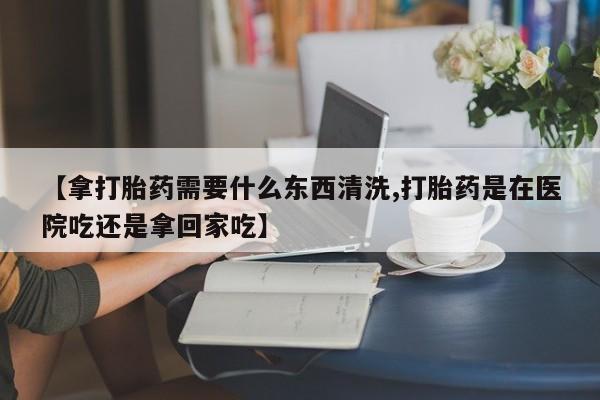 堕胎药微信有谁买微信【拿打胎药需要什么东西清洗,打胎药是在医院吃还是拿回家吃】