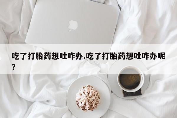堕胎药微信有谁买微信吃了打胎药想吐咋办.吃了打胎药想吐咋办呢？