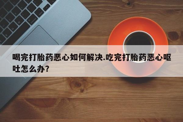 堕胎药微信有谁买微信喝完打胎药恶心如何解决.吃完打胎药恶心呕吐怎么办？