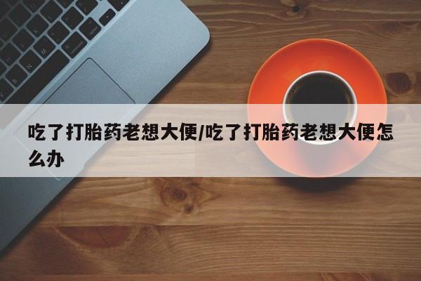堕胎药微信有谁买微信吃了打胎药老想大便/吃了打胎药老想大便怎么办
