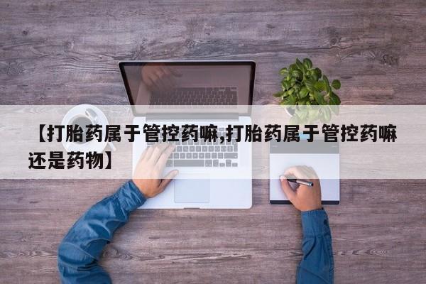 堕胎药微信有谁买微信【打胎药属于管控药嘛,打胎药属于管控药嘛还是药物】