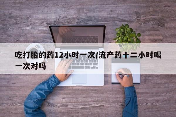 堕胎药微信有谁买微信吃打胎的药12小时一次/流产药十二小时喝一次对吗