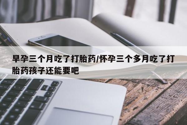 堕胎药微信有谁买微信早孕三个月吃了打胎药/怀孕三个多月吃了打胎药孩子还能要吧