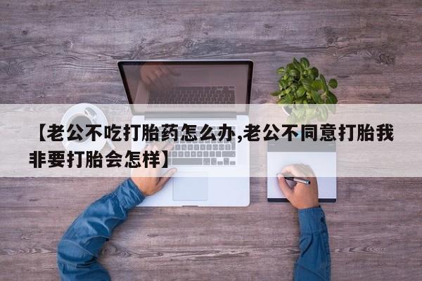 堕胎药微信有谁买微信【老公不吃打胎药怎么办,老公不同意打胎我非要打胎会怎样】