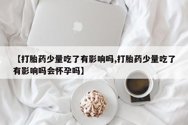 堕胎药微信有谁买微信【打胎药少量吃了有影响吗,打胎药少量吃了有影响吗会怀孕吗】