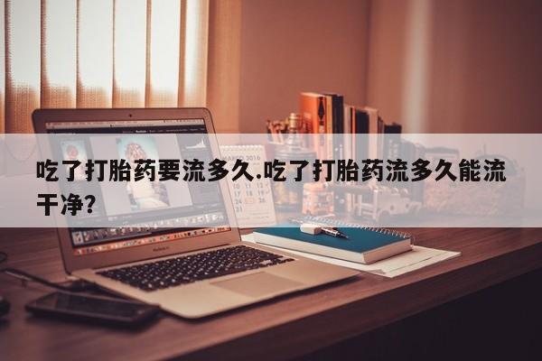 堕胎药微信有谁买微信吃了打胎药要流多久.吃了打胎药流多久能流干净？
