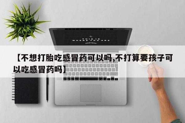 堕胎药微信有谁买微信【不想打胎吃感冒药可以吗,不打算要孩子可以吃感冒药吗】