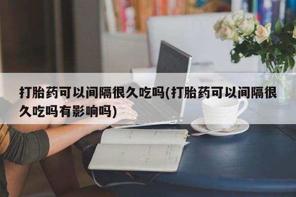 堕胎药微信有谁买微信打胎药可以间隔很久吃吗(打胎药可以间隔很久吃吗有影响吗)