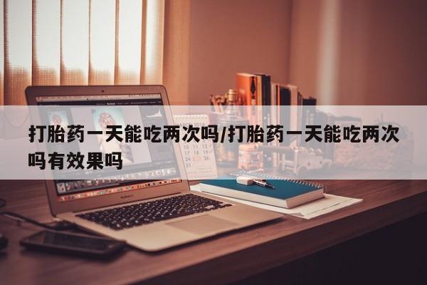 堕胎药微信有谁买微信打胎药一天能吃两次吗/打胎药一天能吃两次吗有效果吗