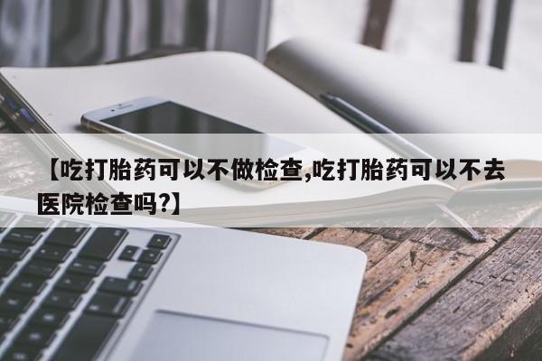 堕胎药微信有谁买微信【吃打胎药可以不做检查,吃打胎药可以不去医院检查吗?】