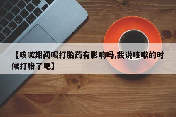 堕胎药微信有谁买微信【咳嗽期间喝打胎药有影响吗,我说咳嗽的时候打胎了吧】