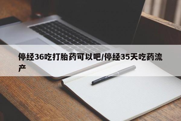 堕胎药微信有谁买微信停经36吃打胎药可以吧/停经35天吃药流产