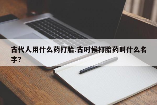 堕胎药微信有谁买微信古代人用什么药打胎.古时候打胎药叫什么名字？
