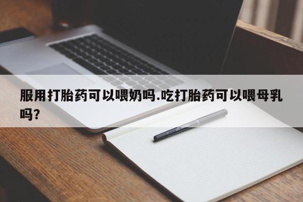 堕胎药微信有谁买微信服用打胎药可以喂奶吗.吃打胎药可以喂母乳吗?