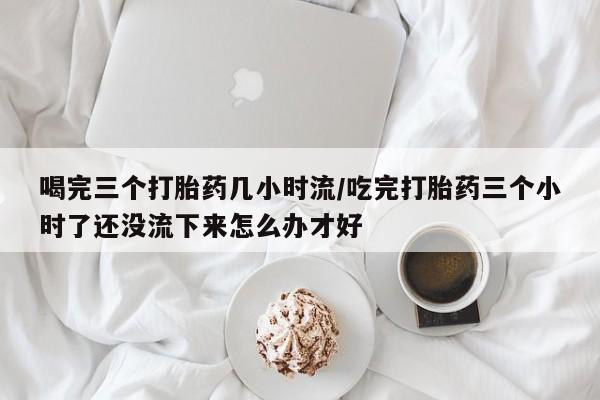 堕胎药微信有谁买微信喝完三个打胎药几小时流/吃完打胎药三个小时了还没流下来怎么办才好