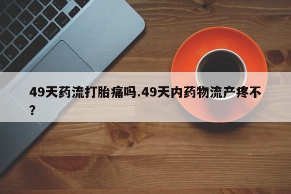 堕胎药微信有谁买微信49天药流打胎痛吗.49天内药物流产疼不？