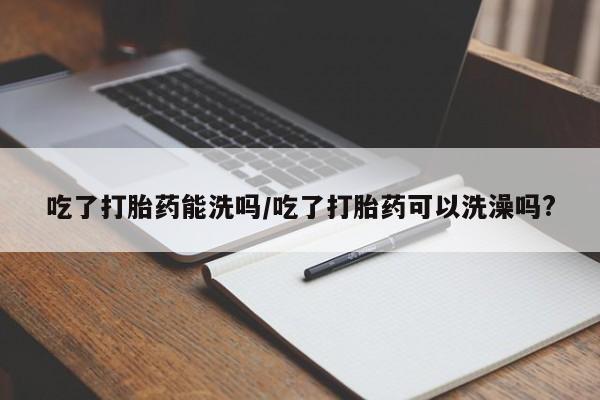 堕胎药微信有谁买微信吃了打胎药能洗吗/吃了打胎药可以洗澡吗?